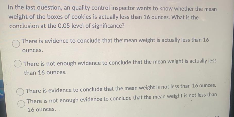 In the last question, an quality control inspector wants to know whether the mean
weight of the boxes of cookies is actually less than 16 ounces. What is the
conclusion at the 0.05 level of significance?
There is evidence to conclude that the mean weight is actually less than 16
ounces.
O There is not enough evidence to conclude that the mean weight is actually less
than 16 ounces.
There is evidence to conclude that the mean weight is not less than 16 ounces.
There is not enough evidence to conclude that the mean weight is not less than
16 ounces.
