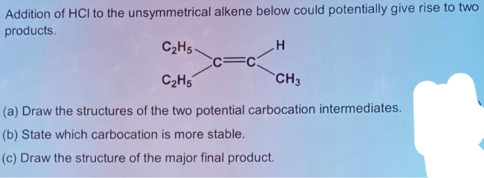 Addition of HCI to the unsymmetrical alkene below could potentially give rise to two
products.
C2H5.
CC=C:
C2H5
CH3
(a) Draw the structures of the two potential carbocation intermediates.
(b) State which carbocation is more stable.
(c) Draw the structure of the major final product.
