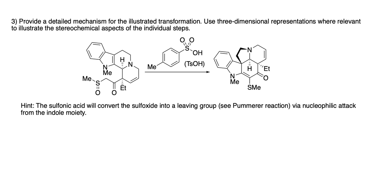 3) Provide a detailed mechanism for the illustrated transformation. Use three-dimensional representations where relevant
to illustrate the stereochemical aspects of the individual steps.
N-
N.
Me
(TSOH)
H
´Et
N
Ме
Ме-
S.
Ме
SMe
||
Hint: The sulfonic acid will convert the sulfoxide into a leaving group (see Pummerer reaction) via nucleophilic attack
from the indole moiety.
