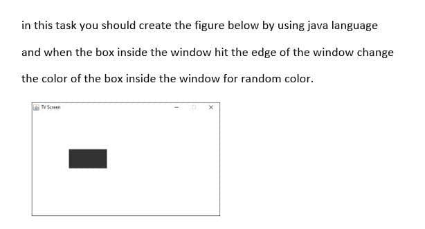 in this task you should create the figure below by using java language
and when the box inside the window hit the edge of the window change
the color of the box inside the window for random color.
TV Screen
