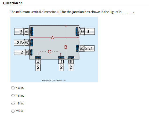 Question 11
The minimum vertical dimension (B) for the junction box shown in the Figure is
3 95
-A-
21/2 8
os 21/2
C
2
Copyright 2017, www.MikaHot.com
14 in.
16 in.
18 in.
20 in.
2.
2.
