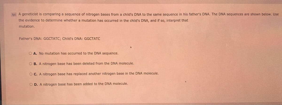 1pt A geneticist is comparing a sequence of nitrogen bases from a child's DNA to the same sequence in his father's DNA. The DNA sequences are shown below.. Use
the evidence to determine whether a mutation has occurred in the child's DNA, and if so, interpret that
mutation.
Father's DNA: GGCTATC; Child's DNA: GGCTATC
O A. No mutation has occurred to the DNA sequence.
O B. A nitrogen base has been deleted from the DNA molecule.
O C. A nitrogen base has replaced another nitrogen base in the DNA molecule.
O D. A nitrogen base has been added to the DNA molecule.
