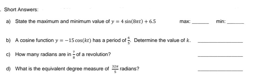 - Short Answers:
a) State the maximum and minimum value of y = 4 sin(8πt) + 6.5
max:
b) A cosine function y = −15 cos(kt) has a period of Determine the value of k.
c) How many radians are in of a revolution?
d) What is the equivalent degree measure of
32π
5
radians?
min:
11