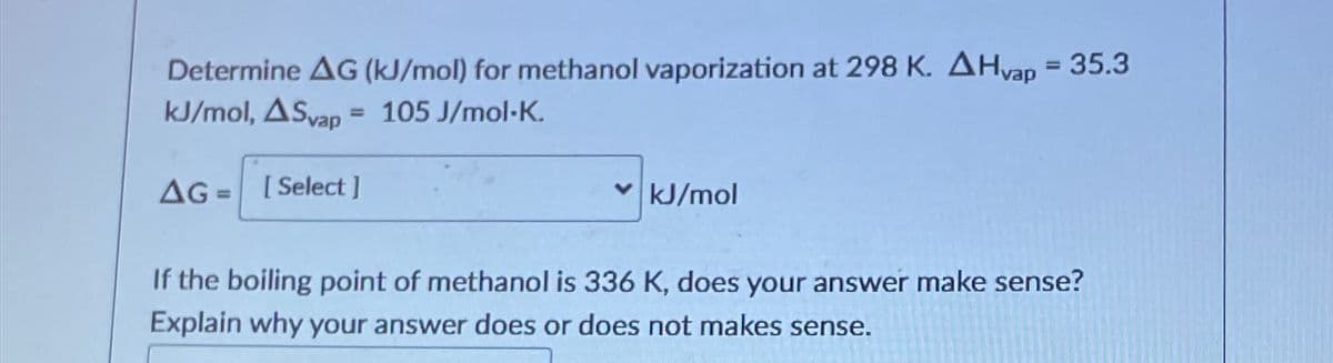 Determine AG (kJ/mol) for methanol vaporization at 298 K. AHvap = 35.3
kJ/mol, ASvap = 105 J/mol-K.
AG= [Select]
✓kJ/mol
If the boiling point of methanol is 336 K, does your answer make sense?
Explain why your answer does or does not makes sense.