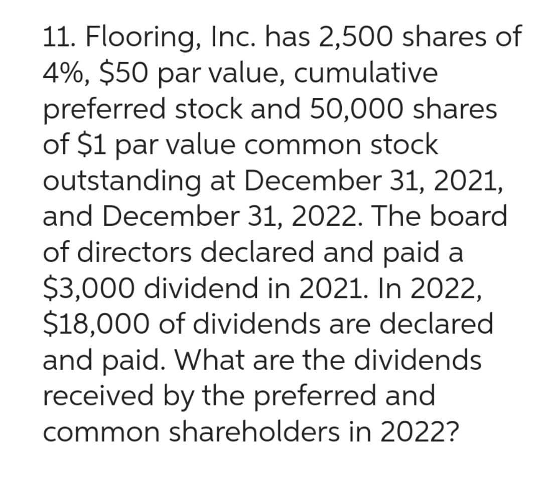 11. Flooring, Inc. has 2,500 shares of
4%, $50 par value, cumulative
preferred stock and 50,000 shares
of $1 par value common stock
outstanding at December 31, 2021,
and December 31, 2022. The board
of directors declared and paid a
$3,000 dividend in 2021. In 2022,
$18,000 of dividends are declared
and paid. What are the dividends
received by the preferred and
common shareholders in 2022?