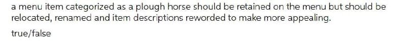 a menu item categorized as a plough horse should be retained on the menu but should be
relocated, renamed and item descriptions reworded to make more appealing.
true/false
