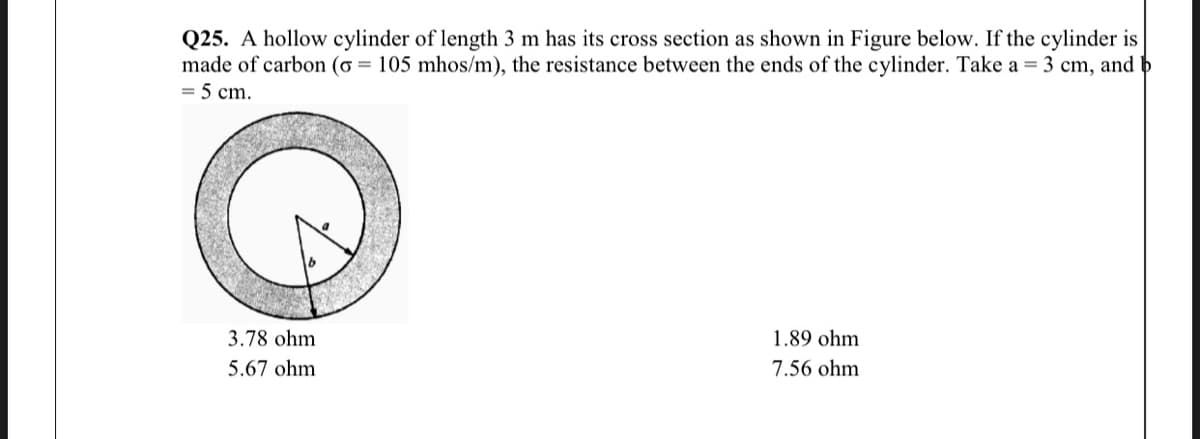 Q25. A hollow cylinder of length 3 m has its cross section as shown in Figure below. If the cylinder is
made of carbon (o = 105 mhos/m), the resistance between the ends of the cylinder. Take a = 3 cm, and b
= 5 cm.
3.78 ohm
1.89 ohm
5.67 ohm
7.56 ohm

