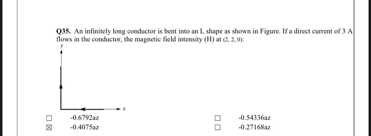 Q35. An infinitely long conductor is bent into an L shape as shown in Figure. If a direct current of 3 A
flows in the conductor, the magnetic field intensity (H) at (2, 2, 0):
-0.6792az
-0.54336az
-0.4075az
-0.27168az
