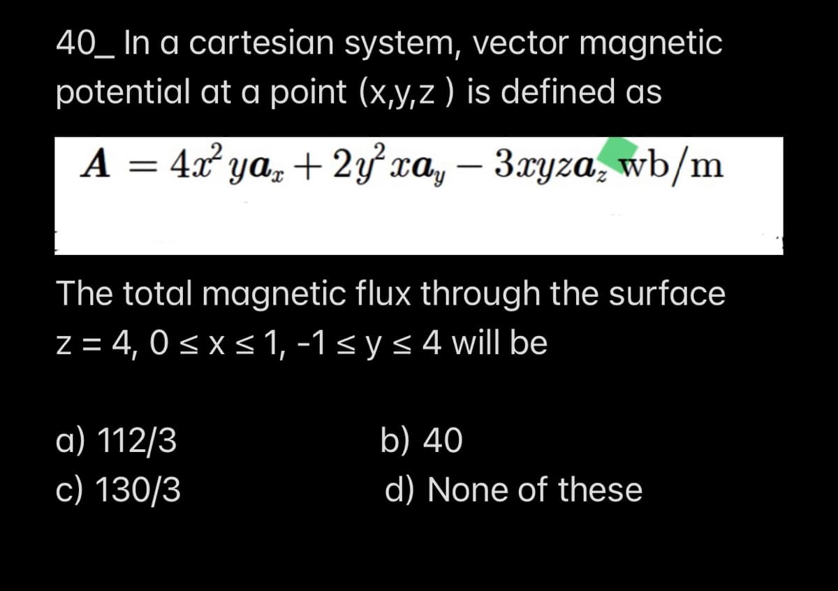 40_ In a cartesian system, vector magnetic
potential at a point (x,y,z ) is defined as
A = 4x² ya, + 2ỷ xa, – 3xyza, wb/m
The total magnetic flux through the surface
z = 4, 0< x < 1, -1< y < 4 will be
a) 112/3
b) 40
с) 130/3
d) None of these
