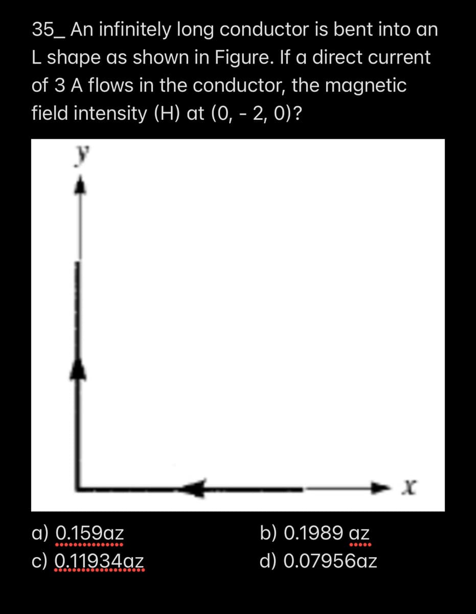 35_ An infinitely long conductor is bent into an
L shape as shown in Figure. If a direct current
of 3 A flows in the conductor, the magnetic
field intensity (H) at (0, - 2, 0)?
a) 0.159az
b) 0.1989 az
c) 0.11934az
d) 0.07956az
