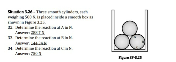 Situation 3.26 - Three smooth cylinders, each
weighing 500 N, is placed inside a smooth box as
shown in Figure 3.25.
32. Determine the reaction at A in N.
Answer: 288.7 N
33. Determine the reaction at B in N.
Answer: 144.34 N
34. Determine the reaction at C in N.
Answer: 750 N
Figure SP-3.25
