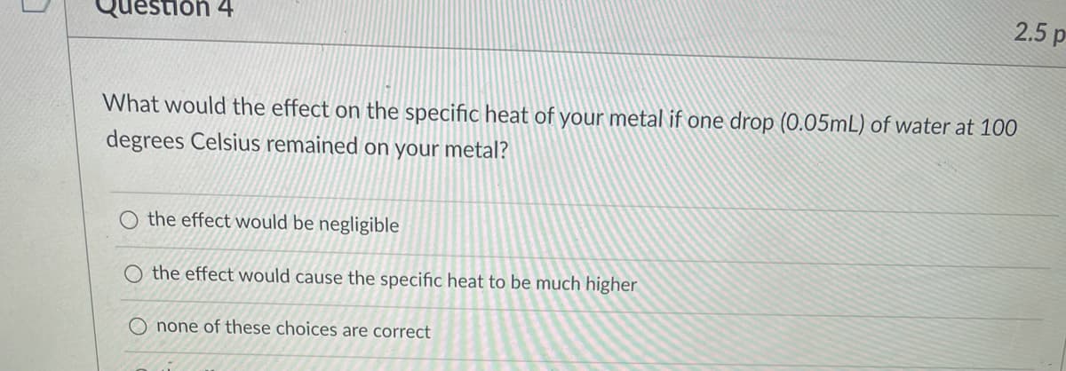 2.5 p
stion 4
What would the effect on the specific heat of your metal if one drop (0.05mL) of water at 100
degrees Celsius remained on your metal?
O the effect would be negligible
O the effect would cause the specific heat to be much higher
O none of these choices are correct
