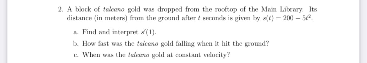 2. A block of taleano gold was dropped from the rooftop of the Main Library. Its
distance (in meters) from the ground after t seconds is given by s(t) = 200 - 5t².
a. Find and interpret s'(1).
b. How fast was the taleano gold falling when it hit the ground?
c. When was the taleano gold at constant velocity?