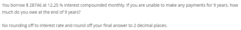 You borrow $28746 at 12.25 % interest compounded monthly. If you are unable to make any payments for 9 years, how
much do you owe at the end of 9 years?
No rounding off to interest rate and round off your final answer to 2 decimal places.