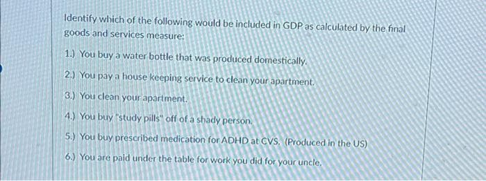Identify which of the following would be included in GDP as calculated by the final
goods and services measure:
1.) You buy a water bottle that was produced domestically.
2.) You pay a house keeping service to clean your apartment.
3.) You clean your apartment.
4.) You buy "study pills" off of a shady person.
5.) You buy prescribed medication for ADHD at CVS, (Produced in the US)
6.) You are paid under the table for work you did for your uncle.
