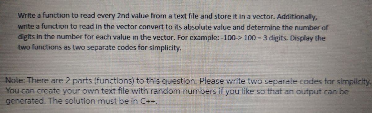 Write a function to read every 2nd value from a text file and store it in a vector. Additionally,
write a function to read in the vector convert to its absolute value and determíne the number of
digits in the number for each value in the vector. For example: -100-> 100 3 digits. Display the
two functions as two separate codes for simplicity.
Note: There are 2 parts (functions) to this question. Please write two separate codes for simplicity.
You can create your own text file with random numbers if you like so that an output can be
generated. The solution must be in C++.
