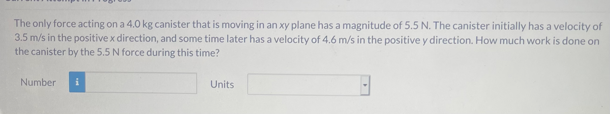 The only force acting on a 4.0 kg canister that is moving in an xy plane has a magnitude of 5.5 N. The canister initially has a velocity of
3.5 m/s in the positive x direction, and some time later has a velocity of 4.6 m/s in the positive y direction. How much work is done on
the canister by the 5.5 N force during this time?
Number
i
Units
