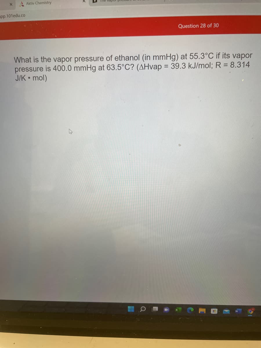 pp.101edu.co
Aktiv Chemistry
Question 28 of 30
What is the vapor pressure of ethanol (in mmHg) at 55.3°C if its vapor
pressure is 400.0 mmHg at 63.5°C? (AHvap = 39.3 kJ/mol; R = 8.314
J/K mol)
●
W