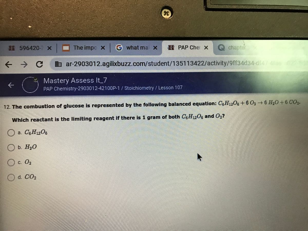 I 596420-7 x
The impo X IG what ma X
H PAP Cher X
Qchapter
x
ぐ
->
b ar-2903012.agilixbuzz.com/student/135113422/activity/9ff34d34-df47-4fas022
Mastery Assess It 7
PAP Chemistry-2903012-42100P-1/ Stoichiometry/Lesson 107
12. The combustion of glucose is represented by the following balanced equation: CGH12O6+6 0, 6 H20+6CO2.
Which reactant is the limiting reagent if there is 1 gram of both 0, Hy06 and 0,7
O a. CgHy06
O b. H20
O c. 0,
Od. CO,

