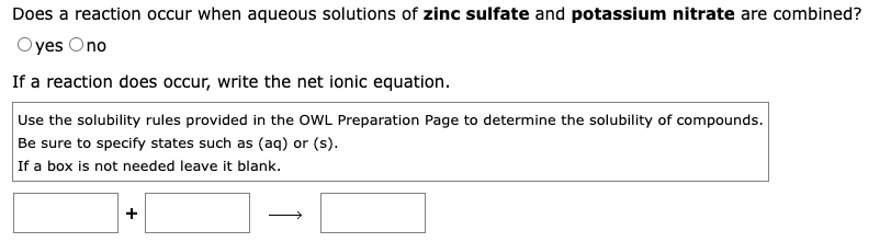 Does a reaction occur when aqueous solutions of zinc sulfate and potassium nitrate are combined?
Oyes Ono
If a reaction does occur, write the net ionic equation.
Use the solubility rules provided in the OWL Preparation Page to determine the solubility of compounds.
Be sure to specify states such as (aq) or (s).
If a box is not needed leave it blank.
