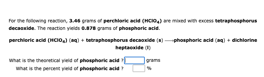 For the following reaction, 3.46 grams of perchloric acid (HCIO4) are mixed with excess tetraphosphorus
decaoxide. The reaction yields 0.878 grams of phosphoric acid.
perchloric acid (HCIO4) (aq) + tetraphosphorus decaoxide (s) phosphoric acid (aq) + dichlorine
heptaoxide (1)
What is the theoretical yield of phosphoric acid ?
What is the percent yield of phosphoric acid ?
grams
%
