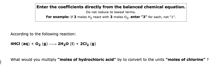 Enter the coefficients directly from the balanced chemical equation.
Do not reduce to lowest terms.
For example: If 3 moles H2 react with 3 moles 02, enter "3" for each, not "1".
According to the following reaction:
4HCI (aq) + 02 (g)
2H20 (1) + 2C12 (g)
What would you multiply "moles of hydrochloric acid" by to convert to the units "moles of chlorine" ?
