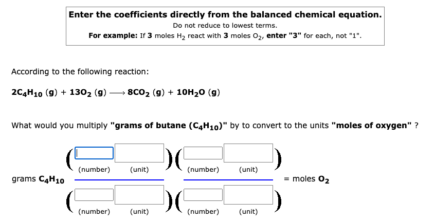 Enter the coefficients directly from the balanced chemical equation.
Do not reduce to lowest terms.
For example: If 3 moles H2 react with 3 moles 02, enter "3" for each, not "1".
According to the following reaction:
2C4H10 (9) + 1302 (9)
8c02 (g) + 10H20 (g)
What would you multiply "grams of butane (C4H10)" by to convert to the units "moles of oxygen" ?
(number)
(unit)
(number)
(unit)
grams C4H10
= moles 02
(number)
(unit)
(number)
(unit)
