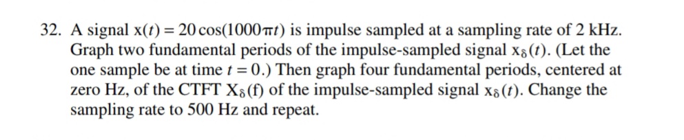 32. A signal x(t) = 20 cos(1000 Trt) is impulse sampled at a sampling rate of 2 kHz.
Graph two fundamental periods of the impulse-sampled signal x3(t). (Let the
one sample be at time t = 0.) Then graph four fundamental periods, centered at
zero Hz, of the CTFT X;(f) of the impulse-sampled signal x6 (t). Change the
sampling rate to 500 Hz and repeat.
