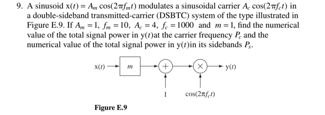 9. A sinusoid x(t) = Am cos(2nfmt) modulates a sinusoidal carrier A. cos(2 nfet) in
a double-sideband transmitted-carrier (DSBTC) system of the type illustrated in
Figure E.9. If Am = 1, fm = 10, A. = 4, fe = 1000 and m=1, find the numerical
value of the total signal power in y(t)at the carrier frequency P. and the
numerical value of the total signal power in y(t)in its sidebands P,.
%3D
x(t)*
y(1)
m
1
cos(2rf.t)
Figure E.9
