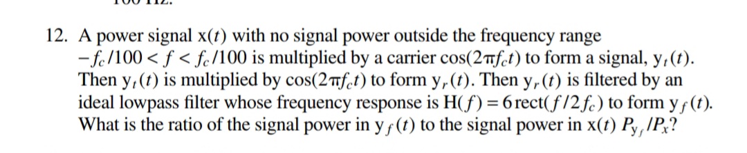 12. A power signal x(t) with no signal power outside the frequency range
- fe/100 < f < fe/100 is multiplied by a carrier cos(2ifct) to form a signal, y, (t).
Then y, (t) is multiplied by cos(2Tfet) to form y, (t). Then y,(t) is filtered by an
ideal lowpass filter whose frequency response is H(f) = 6 rect(f/2fc) to form y f (t).
What is the ratio of the signal power in yf (t) to the signal power in x(t) Py,IP;?
