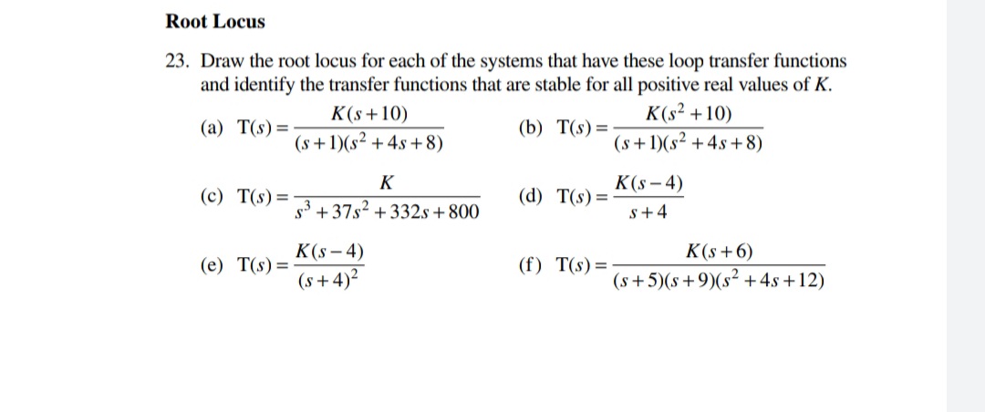 Root Locus
23. Draw the root locus for each of the systems that have these loop transfer functions
and identify the transfer functions that are stable for all positive real values of K.
K(s² +10)
(s+1)(s² +4s +8)
K(s+10)
(a) T(s)=
(b) T(s) =
(s +1)(s² +4s +8)
K
K(s - 4)
(c) T(s)=
(d) T(s) =
s +37s2 + 332s+800
s+4
K(s – 4)
K(s+6)
(e) T(s) =
(f) T(s)=
(s + 4)?
(s+5)(s+9)(s² + 4s +12)
