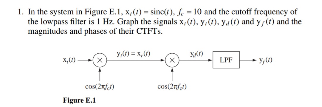 1. In the system in Figure E.1, x,(t) = sinc(t), fe
the lowpass filter is 1 Hz. Graph the signals x, (t), y,(t), ya(t) and yƒ(t) and the
magnitudes and phases of their CTFTS.
= 10 and the cutoff frequency of
y,(1) = x,(1)
Ya(1)
x,(1)
- y,(1)
LPF
cos(2nfct)
cos(2tft)
Figure E.1
