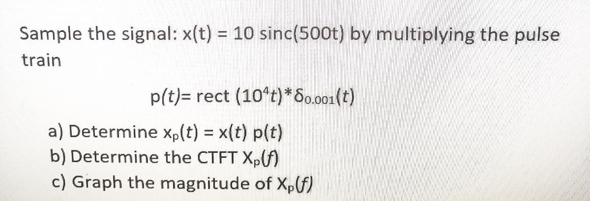 Sample the signal: x(t) = 10 sinc(500t) by multiplying the pulse
%3D
train
p(t)= rect (10°t)*S0.001(t)
a) Determine xp(t) = x(t) p(t)
b) Determine the CTFT X,f)
c) Graph the magnitude of Xpf)
