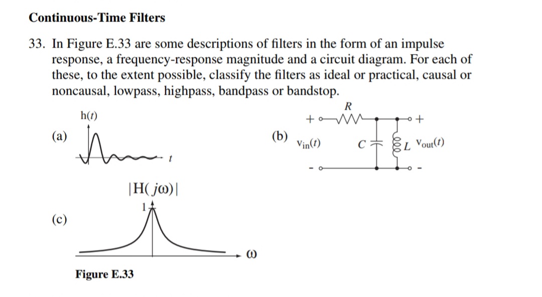 Continuous-Time Filters
33. In Figure E.33 are some descriptions of filters in the form of an impulse
response, a frequency-response magnitude and a circuit diagram. For each of
these, to the extent possible, classify the filters as ideal or practical, causal or
noncausal, lowpass, highpass, bandpass or bandstop.
R
h(t)
+oW
(a)
(b)
Vin(t)
EL Vout(t)
|H( j@)|
(c)
Figure E.33
