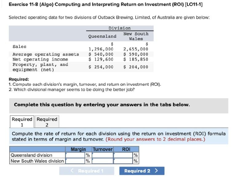 Exercise 11-8 (Algo) Computing and Interpreting Return on Investment (ROI) [LO11-1]
Selected operating data for two divisions of Outback Brewing, Limited, of Australia are given below:
Division
New South
Wales
Queensland
Sales
Average operating assets
Net operating income
Property, plant, and
equipment (net)
1,296,000
$ 540,000
$ 129,600
$ 254,000
2,655,000
$ 590,000
$ 185,850
$ 204,000
Required:
1. Compute each division's margin, turnover, and return on investment (ROI).
2. Which divisional manager seems to be doing the better job?
Complete this question by entering your answers in the tabs below.
Required Required
1
2
Compute the rate of return for each division using the return on investment (ROI) formula
stated in terms of margin and turnover. (Round your answers to 2 decimal places.)
Margin
Turnover
ROI
Queensland division
New South Wales division
%
|%
%
( Required 1
Required 2 >
