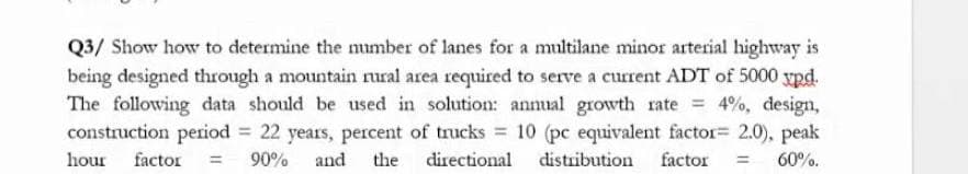 Q3/ Show how to determine the number of lanes for a multilane minor arterial highway is
being designed through a mountain rural area required to serve a current ADT of 5000 ypd.
The following data should be used in solution: annual growth rate 4%, design,
construction period = 22 years, percent of trucks 10 (pc equivalent factor= 2.0), peak
hour factor
90% and
the
directional
distribution
factor
60%.
%3D

