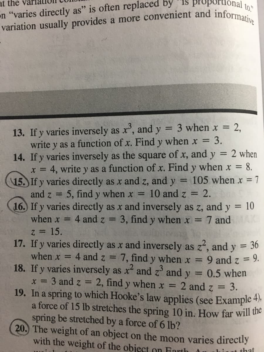on "varies directly as" is often replaced by "IS propU
variation usually provides a more convenient and informat
at the vài
3 when x = 2,
13. If y varies inversely as x', and y
write y as a function of x. Find y when x = 3.
14. If y varies inversely as the square of x, and y =
x = 4, write y as a function of x. Find y when x =
15. If y varies directly as x and z, and y
and z
%3D
%3D
%3D
2 when
= 8.
105 when x =
7
5, find y when x =
10 and z = 2.
16. If y varies directly as x and inversely as z, and y = 10
%3D
when x =
4 and z
3, find y when x =
7 and
Z =
15.
17. If y varies directly as x and inversely as z, and y = 36
%3D
when x
4 and z =
7, find y when x =
9 and z = 9.
18. If y varies inversely as x and z and y
0.5 when
%3D
x = 3 and z =
19. In a spring to which Hooke's law applies (see Example 4).
a force of 15 lb stretches the spring 10 in. How far will the
spring be stretched by a force of 6 lb?
20. The weight of an object on the moon varies directly
with the weight of the object on Farth
2, find y when x
2 and z
3.
aat that
