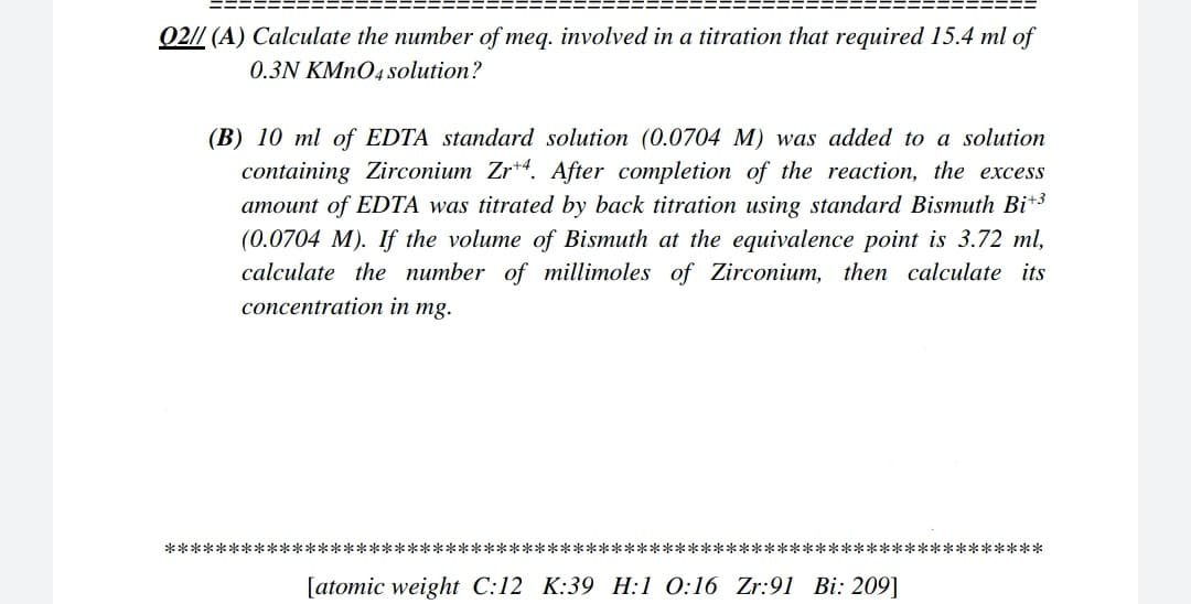 Q2// (A) Calculate the number of meg. involved in a titration that required 15.4 ml of
0.3N KMNO4 solution?
(B) 10 ml of EDTA standard solution (0.0704 M) was added to a solution
containing Zirconium Zr*4. After completion of the reaction, the excess
amount of EDTA was titrated by back titration using standard Bismuth Bit3
(0.0704 M). If the volume of Bismuth at the equivalence point is 3.72 ml,
calculate the number of millimoles of Zirconium, then calculate its
concentration in mg.
*********************************************************************
[atomic weight C:12 K:39 H:1 0:16 Zr:91 Bi: 209]
