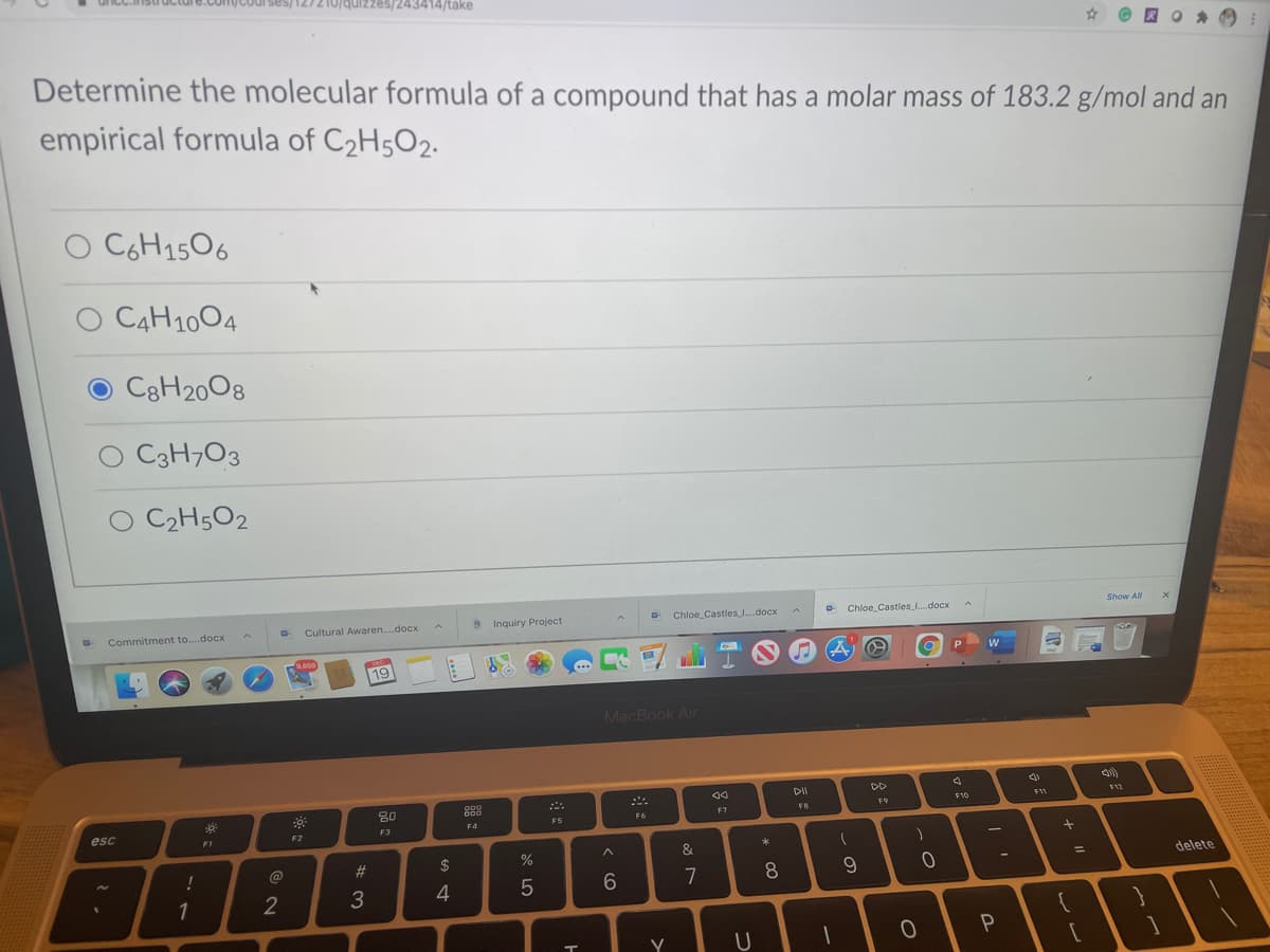 quizzes/243414/take
Determine the molecular formula of a compound that has a molar mass of 183.2 g/mol and an
empirical formula of C2H5O2.
O CGH1506
C4H1004
C8H2008
O C3H7O3
C2H5O2
Show All
Cultural Awaren.docx
9 Inquiry Project
O Chloe_Castles.docx
Chloe_Castles .docx
Commitment to.docx
.850
19
MacBook Air
DD
DII
80
F10
F11
F7
FB
F5
F6
F4
esc
F3
F2
F1
&
#3
2$
delete
%D
7
3
4
Y
* CO
