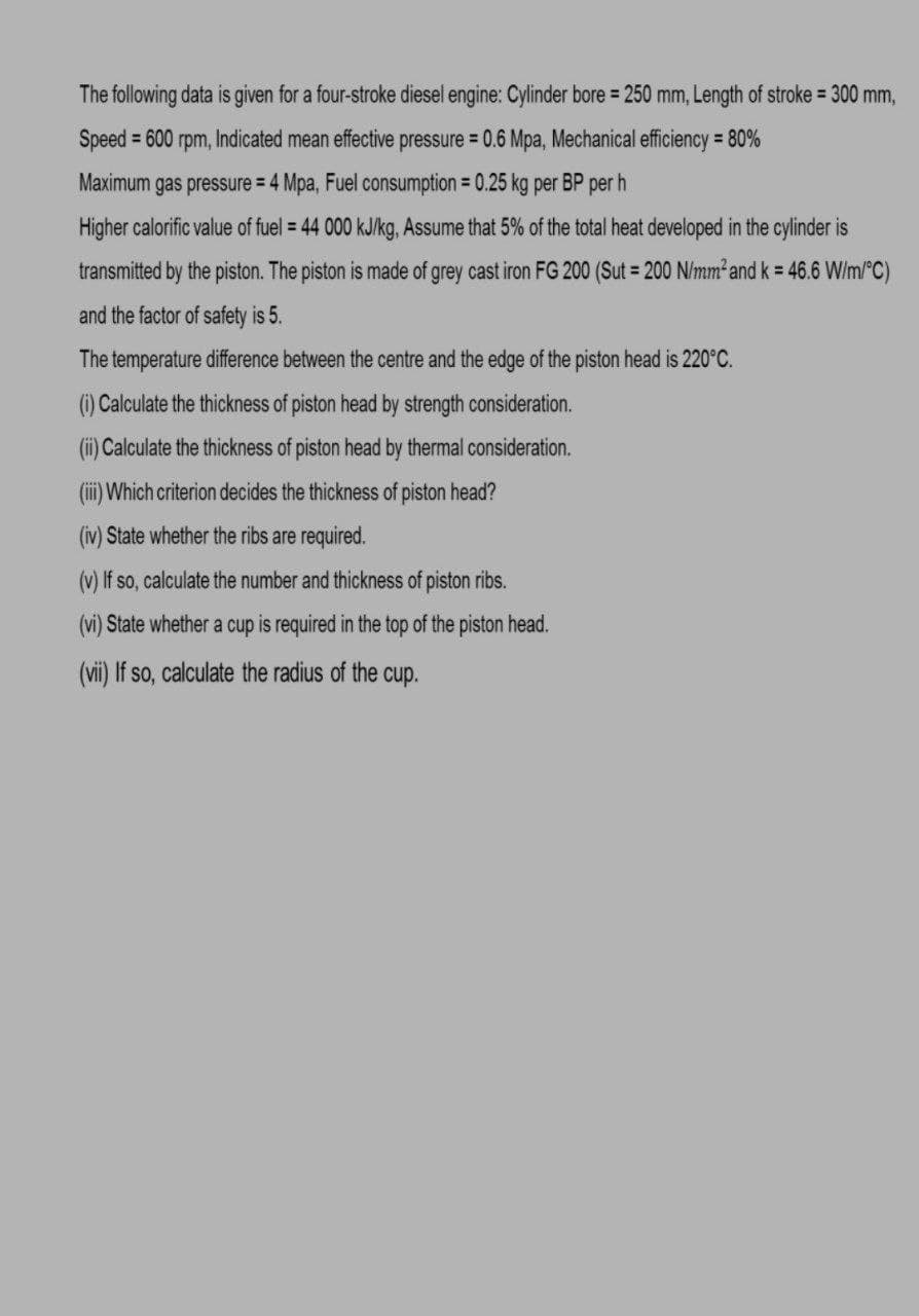 The following data is given for a four-stroke diesel engine: Cylinder bore = 250 mm, Length of stroke = 300 mm,
Speed = 600 rpm, Indicated mean effective pressure = 0.6 Mpa, Mechanical efficiency 80%
Maximum gas pressure = 4 Mpa, Fuel consumption = 0.25 kg per BP per h
Higher calorific value of fuel = 44 000 kJ/kg, Assume that 5% of the total heat developed in the cylinder is
transmitted by the piston. The piston is made of grey cast iron FG 200 (Sut = 200 N/mm² and k = 46.6 W/m/°C)
and the factor of safety is 5.
The temperature difference between the centre and the edge of the piston head is 220°C.
() Calculate the thickness of piston head by strength consideration.
(i) Calculate the thickness of piston head by thermal consideration.
(ii) Which criterion decides the thickness of piston head?
(iv) State whether the ribs are required.
(v) If so, calculate the number and thickness of piston ribs.
(vi) State whether a cup is required in the top of the piston head.
(vii) If so, calculate the radius of the cup.
