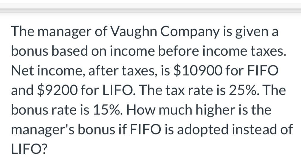 The manager of Vaughn Company is given a
bonus based on income before income taxes.
Net income, after taxes, is $10900 for FIFO
and $9200 for LIFO. The tax rate is 25%. The
bonus rate is 15%. How much higher is the
manager's bonus if FIFO is adopted instead of
LIFO?
