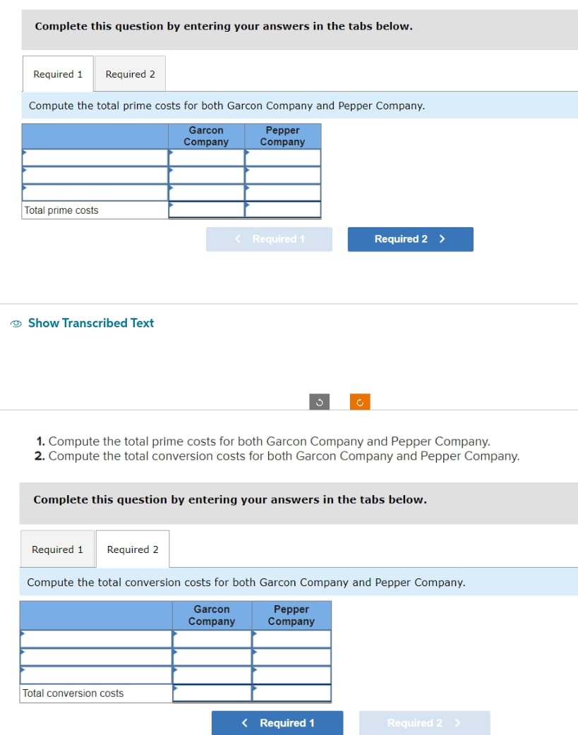 Complete this question by entering your answers in the tabs below.
Required 1 Required 2
Compute the total prime costs for both Garcon Company and Pepper Company.
Garcon
Company
Pepper
Company
Total prime costs
Show Transcribed Text
< Required 1
Required 1 Required 2
1. Compute the total prime costs for both Garcon Company and Pepper Company.
2. Compute the total conversion costs for both Garcon Company and Pepper Company.
S
Complete this question by entering your answers in the tabs below.
Total conversion costs
Required 2 >
Compute the total conversion costs for both Garcon Company and Pepper Company.
Garcon
Company
Pepper
Company
< Required 1
Required 2 >