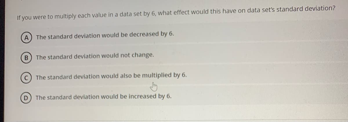 If you were to multiply each value in a data set by 6, what effect would this have on data set's standard deviation?
A
The standard deviation would be decreased by 6.
The standard deviation would not change.
The standard deviation would also be multiplied by 6.
D
The standard deviation would be increased by 6.
