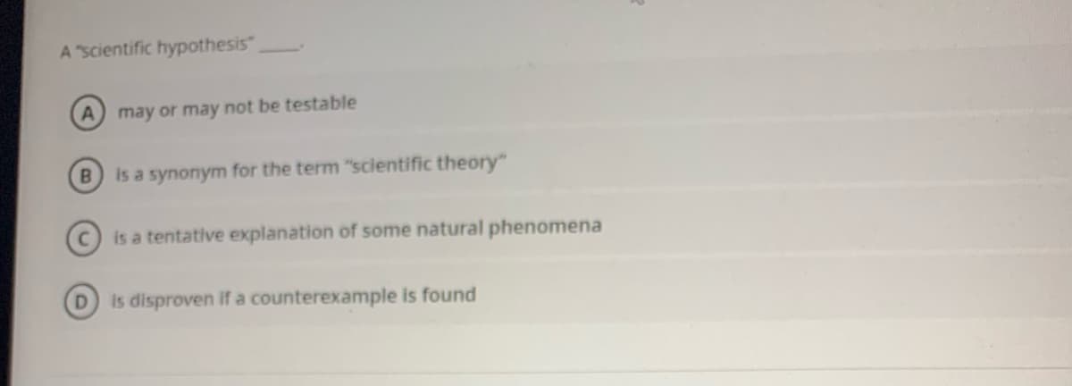 A "scientific hypothesis",
may or may not be testable
B
is a synonym for the term "scientific theory"
is a tentative explanation of some natural phenomena
D.
is disproven if a counterexample is found
