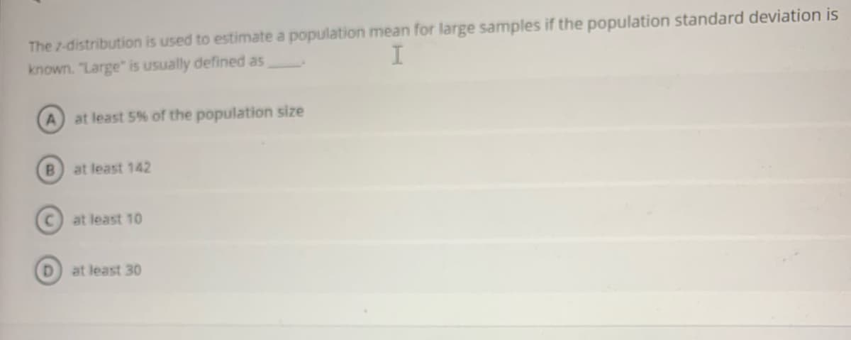 The 7-distribution is used to estimate a population mean for large samples if the population standard deviation is
known. "Large" is usually defined as
at least 5% of the population size
B.
at least 142
at least 10
at least 30
