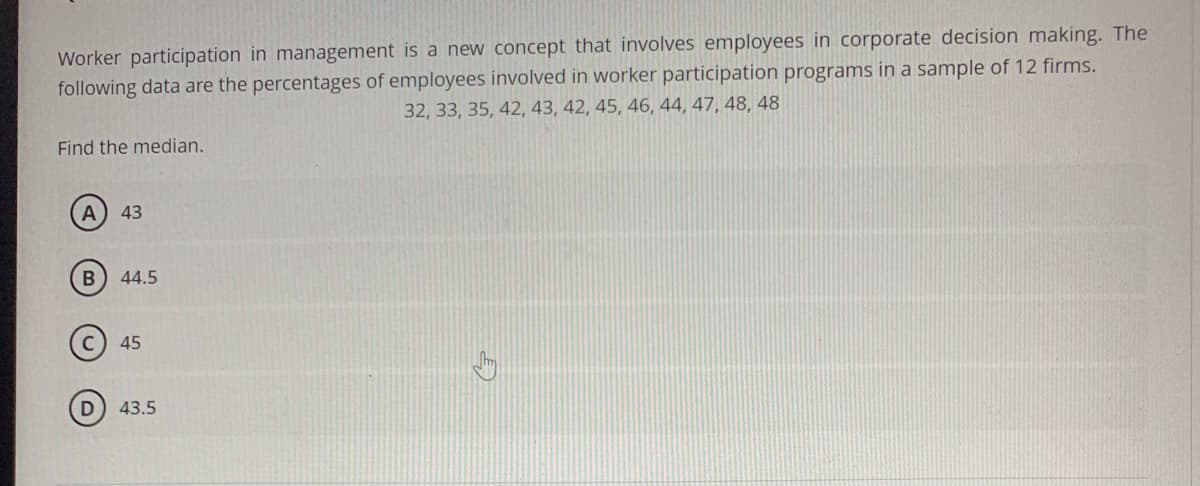 Worker participation in management is a new concept that involves employees in corporate decision making. The
following data are the percentages of employees involved in worker participation programs in a sample of 12 firms.
32, 33, 35, 42, 43, 42, 45, 46, 44, 47, 48, 48
Find the median.
43
B
44.5
(c) 45
D) 43.5
