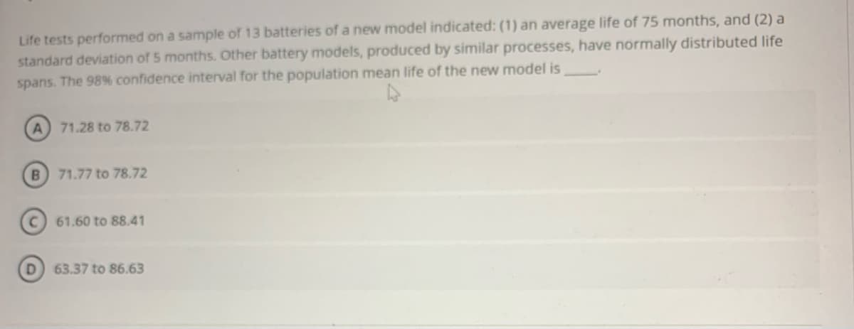 Life tests performed on a sample of 13 batteries of a new model indicated: (1) an average life of 75 months, and (2) a
standard deviation of 5 months. Other battery models, produced by similar processes, have normally distributed life
spans. The 98% confidence interval for the population mean life of the new model is
A.
71.28 to 78.72
B) 71.77 to 78.72
61.60 to 88.41
D.
63.37 to 86.63
