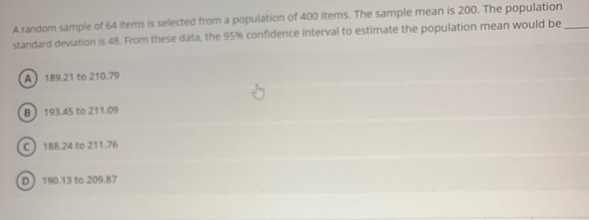 A random sample of 64 items is selected from a population of 400 items. The sample mean is 200. The population
standard deviation is 48. From these data, the 95% confidence interval to estimate the population mean would be
189.21 to 210.79
B.
193.45 to 211.09
188.24 to 211.76
D.
190.13 to 209.87
