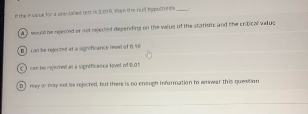 If the P-value for a one-tailed test is 0.019, then the null hypothesis
A would be rejected or not rejected depending on the value of the statistic and the critical value
can be rejected at a significance level of 0.10
can be rejected at a significance level of 0.01
D.
may or may not be rejected, but there is no enough information to answer this question
