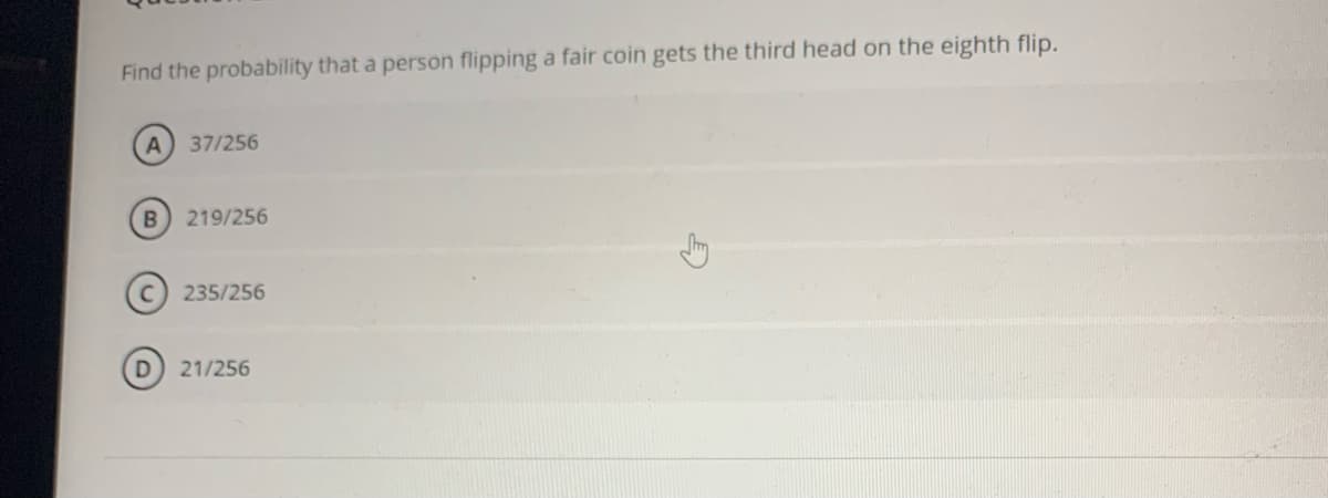 Find the probability that a person flipping a fair coin gets the third head on the eighth flip.
A
37/256
B) 219/256
235/256
21/256
